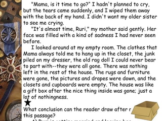 "Mama, is it time to go?“ I hadn't planned to cry, 
but the tears came suddenly, and I wiped them away 
with the back of my hand. I didn't want my older sister 
to see me crying. 
"It's almost time, Ruri," my mother said gently. Her 
face was filled with a kind of sadness I had never seen 
before. 
I looked around at my empty room. The clothes that 
Mama always told me to hang up in the closet, the junk 
piled on my dresser, the old rag doll I could never bear 
to part with--they were all gone. There was nothing 
left in the rest of the house. The rugs and furniture 
were gone, the pictures and drapes were down, and the 
closets and cupboards were empty. The house was like 
a gift box after the nice thing inside was gone; just a 
lot of nothingness. 
What conclusion can the reader draw after reading 
this passage? 
A) Ruri is getting married and leaving her childhood 
 