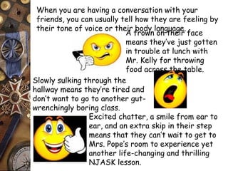 When you are having a conversation with your 
friends, you can usually tell how they are feeling by 
their tone of voice or their body language. 
A frown on their face 
means they’ve just gotten 
in trouble at lunch with 
Mr. Kelly for throwing 
food across the table. 
Slowly sulking through the 
hallway means they’re tired and 
don’t want to go to another gut-wrenchingly 
boring class. 
Excited chatter, a smile from ear to 
ear, and an extra skip in their step 
means that they can’t wait to get to 
Mrs. Pope’s room to experience yet 
another life-changing and thrilling 
NJASK lesson. 
 