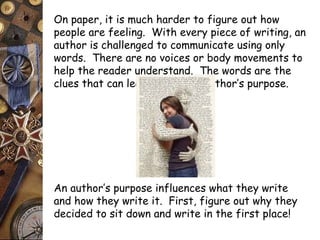 On paper, it is much harder to figure out how 
people are feeling. With every piece of writing, an 
author is challenged to communicate using only 
words. There are no voices or body movements to 
help the reader understand. The words are the 
clues that can lead you to the author’s purpose. 
An author’s purpose influences what they write 
and how they write it. First, figure out why they 
decided to sit down and write in the first place! 
 