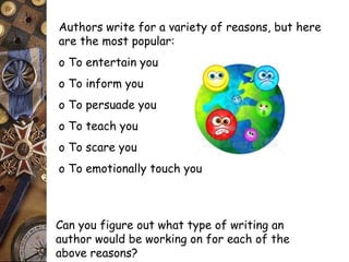 Authors write for a variety of reasons, but here 
are the most popular: 
o To entertain you 
o To inform you 
o To persuade you 
o To teach you 
o To scare you 
o To emotionally touch you 
Can you figure out what type of writing an 
author would be working on for each of the 
above reasons? 
 