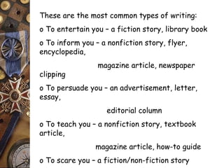 These are the most common types of writing: 
o To entertain you – a fiction story, library book 
o To inform you – a nonfiction story, flyer, 
encyclopedia, 
magazine article, newspaper 
clipping 
o To persuade you – an advertisement, letter, 
essay, 
editorial column 
o To teach you – a nonfiction story, textbook 
article, 
magazine article, how-to guide 
o To scare you – a fiction/non-fiction story 
 