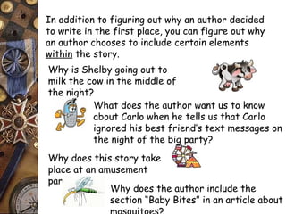 In addition to figuring out why an author decided 
to write in the first place, you can figure out why 
an author chooses to include certain elements 
within the story. 
Why is Shelby going out to 
milk the cow in the middle of 
the night? 
What does the author want us to know 
about Carlo when he tells us that Carlo 
ignored his best friend’s text messages on 
the night of the big party? 
Why does this story take 
place at an amusement 
park? 
Why does the author include the 
section “Baby Bites” in an article about 
mosquitoes? 
 