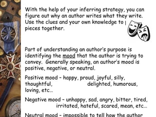 With the help of your inferring strategy, you can 
figure out why an author writes what they write. 
Use the clues and your own knowledge to put the 
pieces together. 
Part of understanding an author’s purpose is 
identifying the mood that the author is trying to 
convey. Generally speaking, an author’s mood is 
positive, negative, or neutral. 
Positive mood – happy, proud, joyful, silly, 
thoughtful, delighted, humorous, 
loving, etc… 
Negative mood – unhappy, sad, angry, bitter, tired, 
irritated, hateful, scared, mean, etc… 
Neutral mood – impossible to tell how the author 
 