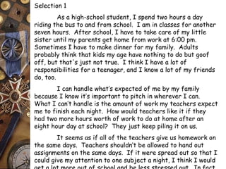 Selection 1 
As a high-school student, I spend two hours a day 
riding the bus to and from school. I am in classes for another 
seven hours. After school, I have to take care of my little 
sister until my parents get home from work at 6:00 pm. 
Sometimes I have to make dinner for my family. Adults 
probably think that kids my age have nothing to do but goof 
off, but that's just not true. I think I have a lot of 
responsibilities for a teenager, and I know a lot of my friends 
do, too. 
I can handle what’s expected of me by my family 
because I know it’s important to pitch in wherever I can. 
What I can’t handle is the amount of work my teachers expect 
me to finish each night. How would teachers like it if they 
had two more hours worth of work to do at home after an 
eight hour day at school? They just keep piling it on us. 
It seems as if all of the teachers give us homework on 
the same days. Teachers shouldn’t be allowed to hand out 
assignments on the same days. If it were spread out so that I 
could give my attention to one subject a night, I think I would 
get a lot more out of school and be less stressed out. In fact, 
 