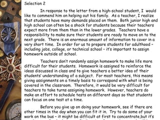 Selection 2 
In response to the letter from a high-school student, I would 
like to commend him on helping out his family. As a teacher, I realize 
that students have many demands placed on them. Both junior high and 
high school can often be a shock for students because their teachers 
expect more from them than in the lower grades. Teachers have a 
responsibility to make sure their students are ready to move on to the 
next grade. There is an enormous amount of information to cover in a 
very short time. In order for us to prepare students for adulthood – 
including jobs, college, or technical school – it’s important to assign 
homework outside of school. 
Teachers don’t randomly assign homework to make life more 
difficult for their students. Homework is assigned to reinforce the 
ideas discussed in class and to give teachers a better idea of their 
students’ understanding of a subject. For most teachers, this means 
giving assignments on a timely basis to correspond with what is being 
covered in the classroom. Therefore, it would be very difficult for 
teachers to take turns assigning homework. However, teachers do 
make an effort to schedule tests on different days so that students 
can focus on one test at a time. 
Before you give up on doing your homework, see if there are 
other times in the day when you can fit it in. Try to do some of your 
work on the bus – it might be difficult at first to concentrate,but it’s 
worth a try. In the long run, finding time for your homework will be 
 