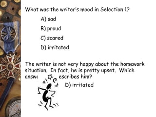 What was the writer’s mood in Selection 1? 
A) sad 
B) proud 
C) scared 
D) irritated 
The writer is not very happy about the homework 
situation. In fact, he is pretty upset. Which 
answer best describes him? 
D) irritated 
 