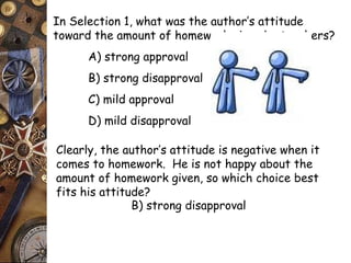 In Selection 1, what was the author’s attitude 
toward the amount of homework given by teachers? 
A) strong approval 
B) strong disapproval 
C) mild approval 
D) mild disapproval 
Clearly, the author’s attitude is negative when it 
comes to homework. He is not happy about the 
amount of homework given, so which choice best 
fits his attitude? 
B) strong disapproval 
 