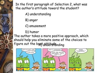In the first paragraph of Selection 2, what was 
the author’s attitude toward the student? 
A) understanding 
B) anger 
C) amusement 
D) humor 
The author takes a more positive approach, which 
should help you eliminate some of the choices to 
figure out the beAs)t uantdteitrusdtean. ding 
 