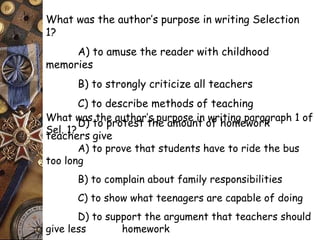 What was the author’s purpose in writing Selection 
1? 
A) to amuse the reader with childhood 
memories 
B) to strongly criticize all teachers 
C) to describe methods of teaching 
D) to protest the amount of homework 
What was the author’s purpose in writing paragraph 1 of 
Sel. 1? 
teachers give 
A) to prove that students have to ride the bus 
too long 
B) to complain about family responsibilities 
C) to show what teenagers are capable of doing 
D) to support the argument that teachers should 
give less homework 
 