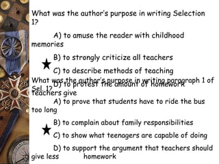 What was the author’s purpose in writing Selection 
1? 
A) to amuse the reader with childhood 
memories 
B) to strongly criticize all teachers 
C) to describe methods of teaching 
D) to protest the amount of homework 
What was the author’s purpose in writing paragraph 1 of 
Sel. 1? 
teachers give 
A) to prove that students have to ride the bus 
too long 
B) to complain about family responsibilities 
C) to show what teenagers are capable of doing 
D) to support the argument that teachers should 
give less homework 
 