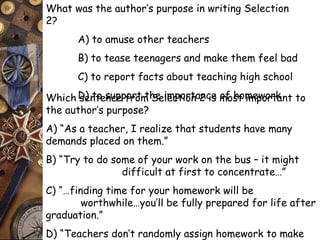 What was the author’s purpose in writing Selection 
2? 
A) to amuse other teachers 
B) to tease teenagers and make them feel bad 
C) to report facts about teaching high school 
D) to support Which sentence from t hSee ilmecptoiortna 2n cies mofo shto mimepwoorrtkant to 
the author’s purpose? 
A) “As a teacher, I realize that students have many 
demands placed on them.” 
B) “Try to do some of your work on the bus – it might 
difficult at first to concentrate…” 
C) “…finding time for your homework will be 
worthwhile…you’ll be fully prepared for life after 
graduation.” 
D) “Teachers don’t randomly assign homework to make 
life more difficult for their students.” 
 