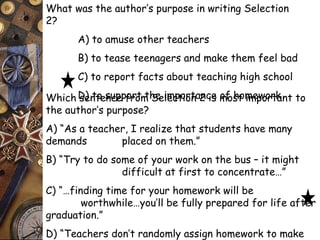 What was the author’s purpose in writing Selection 
2? 
A) to amuse other teachers 
B) to tease teenagers and make them feel bad 
C) to report facts about teaching high school 
D) to support Which sentence from t hSee ilmecptoiortna 2n cies mofo shto mimepwoorrtkant to 
the author’s purpose? 
A) “As a teacher, I realize that students have many 
demands placed on them.” 
B) “Try to do some of your work on the bus – it might 
difficult at first to concentrate…” 
C) “…finding time for your homework will be 
worthwhile…you’ll be fully prepared for life after 
graduation.” 
D) “Teachers don’t randomly assign homework to make 
life more difficult for their students.” 
 