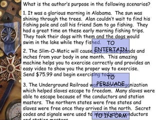 What is the author’s purpose in the following scenarios? 
1. It was a glorious morning in Alabama. The sun was 
shining through the trees. Alan couldn’t wait to find his 
fishing pole and call his friend Sam to go fishing. They 
had a great time on these early morning fishing trips. 
They took their dogs with them and the dogs would 
swim in the lake while they fished. 
TO 
ENTERTAIN 
2. The Slim-O-Matic will cause you to lose pounds and 
inches from your body in one month. This amazing 
machine helps you to exercise correctly and provides an 
easy video to show you the proper way to exercise. 
Send $75.99 and begin exercising today. 
TO 
PERSUADE 
3. The Underground Railroad was a secret organization 
which helped slaves escape to freedom. Many slaves were 
able to escape because of the conductors and station 
masters. The northern states were free states and 
slaves were free once they arrived in the north. Secret 
codes and signals were used to identify TO INFORM 
the conductors 
and station masters. 
 