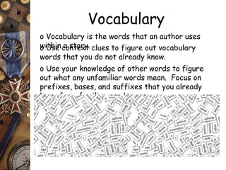 Vocabulary 
o Vocabulary is the words that an author uses 
ow iUthsien cao snttoerxyt. clues to figure out vocabulary 
words that you do not already know. 
o Use your knowledge of other words to figure 
out what any unfamiliar words mean. Focus on 
prefixes, bases, and suffixes that you already 
know from familiar words. 
 