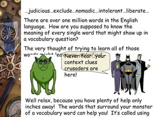 …judicious…exclude…nomadic…intolerant…liberate… 
There are over one million words in the English 
language. How are you supposed to know the 
meaning of every single word that might show up in 
a vocabulary question? 
The very thought of trying to learn all of those 
words might leave you petrified! 
Never fear…your 
context clues 
crusaders are 
here! 
Well relax, because you have plenty of help only 
inches away! The words that surround your monster 
of a vocabulary word can help you! It’s called using 
context clues. 
 