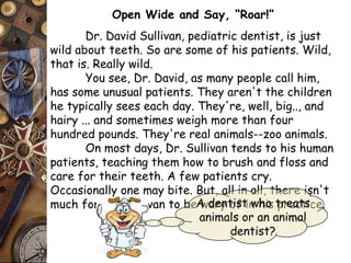 Open Wide and Say, “Roar!” 
Dr. David Sullivan, pediatric dentist, is just 
wild about teeth. So are some of his patients. Wild, 
that is. Really wild. 
You see, Dr. David, as many people call him, 
has some unusual patients. They aren't the children 
he typically sees each day. They're, well, big.., and 
hairy ... and sometimes weigh more than four 
hundred pounds. They're real animals--zoo animals. 
On most days, Dr. Sullivan tends to his human 
patients, teaching them how to brush and floss and 
care for their teeth. A few patients cry. 
Occasionally one may bite. But, all in all, there isn't 
much for Dr. Sullivan to be wary A dentoifs ti nw hhios tprreaacttsi ce. 
animals or an animal 
dentist? 
 