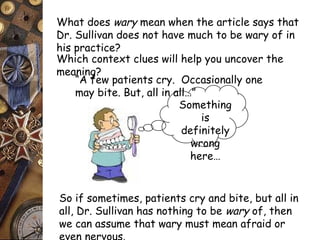 What does wary mean when the article says that 
Dr. Sullivan does not have much to be wary of in 
his practice? 
Which context clues will help you uncover the 
meaning? 
“A few patients cry. Occasionally one 
may bite. But, all in all…” 
Something 
is 
definitely 
wrong 
here… 
So if sometimes, patients cry and bite, but all in 
all, Dr. Sullivan has nothing to be wary of, then 
we can assume that wary must mean afraid or 
even nervous. 
 