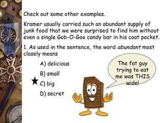 Check out some other examples. 
Kramer usually carried such an abundant supply of 
junk food that we were surprised to find him without 
even a single Gob-O-Goo candy bar in his coat pocket. 
1. As used in the sentence, the word abundant most 
closely means 
A) delicious 
B) small 
C) big 
D) secret 
The fat guy 
trying to eat 
me was THIS 
wide! 
 