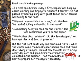 Read the following passage: 
In a field one summer's day a Grasshopper was hopping 
about, chirping and singing to its heart's content. An Ant 
passed by bearing along with great toil an ear of corn he 
was taking to the nest. 
"Why not come and chat with me," said the Grasshopper, 
"instead of toiling and moiling in that way?" 
"I am helping to lay up food for the winter," said the Ant, 
“and recommend you to do the same." 
"Why bother about winter?" said the Grasshopper. “We 
have got plenty of food at present." 
But the Ant went on its way and continued its toil. When 
the winter came the Grasshopper had no food and found 
itself dying of hunger, while it saw the ants distributing 
every day corn and grain from the stores they had 
collected in the summer. Then the Grasshopper knew: It is 
best to prepare for the days of necessity. 
 