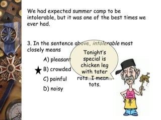 We had expected summer camp to be 
intolerable, but it was one of the best times we 
ever had. 
3. In the sentence above, intolerable most 
closely means 
A) pleasant 
B) crowded 
C) painful 
D) noisy 
Tonight’s 
special is 
chicken leg 
with tater 
rots…I mean… 
tots. 
 
