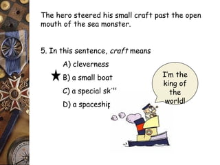 The hero steered his small craft past the open 
mouth of the sea monster. 
5. In this sentence, craft means 
A) cleverness 
B) a small boat 
C) a special skill 
D) a spaceship 
I’m the 
king of 
the 
world! 
