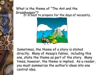 What is the theme of “The Ant and the 
Grasshopper”? 
It is best to prepare for the days of necessity. 
Sometimes, the theme of a story is stated 
directly. Many of Aesop’s fables, including this 
one, state the theme as part of the story. Many 
times, however, the theme is implied. As a reader, 
you must summarize the author’s ideas into one 
central idea. 
 