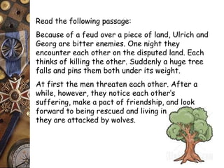 Read the following passage: 
Because of a feud over a piece of land, Ulrich and 
Georg are bitter enemies. One night they 
encounter each other on the disputed land. Each 
thinks of killing the other. Suddenly a huge tree 
falls and pins them both under its weight. 
At first the men threaten each other. After a 
while, however, they notice each other’s 
suffering, make a pact of friendship, and look 
forward to being rescued and living in peace. Then 
they are attacked by wolves. 
 