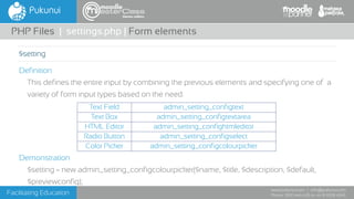 Facilitating Education
www.pukunui.com / info@pukunui.com
Phone: 1300 466 635 or +61 8 9328 4545
themes edition
Definition
This defines the entire input by combining the previous elements and specifying one of a
variety of form input types based on the need.
Demonstration
$setting = new admin_setting_configcolourpicker($name, $title, $description, $default,
$previewconfig);
PHP Files | settings.php | Form elements
$setting
Text Field admin_setting_configtext
Text Box admin_setting_configtextarea
HTML Editor admin_setting_confightmleditor
Radio Button admin_setting_configselect
Color Picker admin_setting_configcolourpicker
 