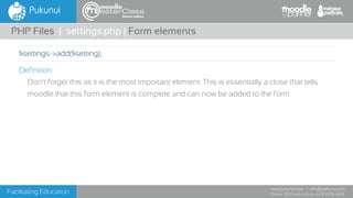 Facilitating Education
www.pukunui.com / info@pukunui.com
Phone: 1300 466 635 or +61 8 9328 4545
themes edition
Definition
Don’t forget this as it is the most important element. This is essentially a close that tells
moodle that this form element is complete and can now be added to the form
PHP Files | settings.php | Form elements
$settings->add($setting);
 