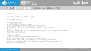 Facilitating Education
www.pukunui.com / info@pukunui.com
Phone: 1300 466 635 or +61 8 9328 4545
themes edition
<?php
defined('MOODLE_INTERNAL') || die;
if ($ADMIN->fulltree) {
// Footer text or link
$name = 'theme_rocket/footnote';
$title = get_string('footnote','theme_mydemotheme');
$description = get_string('footnotedesc', 'theme_mydemotheme');
$default = '';
$setting = new admin_setting_confightmleditor($name, $title, $description, $default);
$settings->add($setting);
// Custom CSS file
$name = 'theme_mydemotheme/customcss';
$title = get_string('customcss','theme_mydemotheme');
$description = get_string('customcssdesc', 'theme_mydemotheme');
$setting = new admin_setting_configtextarea($name, $title, $description, '');
$settings->add($setting);
}
PHP Files | settings.php | Sample Completed form
 