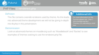 Facilitating Education
www.pukunui.com / info@pukunui.com
Phone: 1300 466 635 or +61 8 9328 4545
themes edition
Additional Info
For more information on this
function please visit - http://
docs.moodle.org/dev/
Themes_2.0_overriding_a_rend
erer
Definition
This file contains override renderers used by theme. As this leads
into advanced theme development we will not be going in-depth
into lib.php in this presentation.
Demonstration
Look at advanced themes on moodle.org such as ‘Moodlebook’ and ‘Rocket’ to see
examples of themes starting to use the renderers.php file.
PHP Files | renderers.php
 