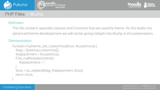 Facilitating Education
www.pukunui.com / info@pukunui.com
Phone: 1300 466 635 or +61 8 9328 4545
themes edition
Definition
This file contains speciality classes and functions that are used by theme. As this leads into
advanced theme developement we will not be going indepth into lib.php in this presentation.
Demonstration
function mytheme_set_customcss($css, $customcss) {
$tag = '[[setting:customcss]]';
$replacement = $customcss;
if (is_null($replacement)) {
$replacement = '';
}
$css = str_replace($tag, $replacement, $css);
return $css;
}
PHP Files | lib.php
 