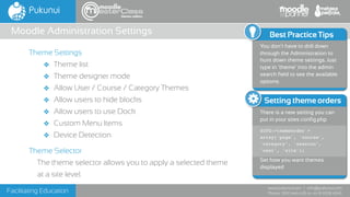 Facilitating Education
www.pukunui.com / info@pukunui.com
Phone: 1300 466 635 or +61 8 9328 4545
themes edition
Theme Settings
❖ Theme list
❖ Theme designer mode
❖ Allow User / Course / Category Themes
❖ Allow users to hide blocks
❖ Allow users to use Dock
❖ Custom Menu Items
❖ Device Detection
Theme Selector
The theme selector allows you to apply a selected theme
at a site level.
Moodle Administration Settings
Setting theme orders
There is a new setting you can
put in your sites config.php
$CFG->themeorder =
array('page', 'course',
'category', 'session',
'user', 'site');
Set how you want themes
displayed
Best Practice Tips
You don’t have to drill down
through the Administration to
hunt down theme settings. Just
type in ‘theme’ into the admin
search field to see the available
options.
 