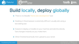 Facilitating Education
www.pukunui.com / info@pukunui.com
Phone: 1300 466 635 or +61 8 9328 4545
themes edition
❖ There is no Moodle ‘theme dev development’ tool
❖ Building in Dreamweaver is extremely difficult. I usually edit using a
text editing tool.
❖ Easiest to deploy a moodle on your machine and edit this directly.
See changes instantly as you make them
❖ When finished local build, then upload to your server
Build locally, deploy globally
 