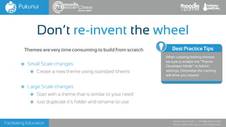 Facilitating Education
www.pukunui.com / info@pukunui.com
Phone: 1300 466 635 or +61 8 9328 4545
themes edition
❖ Small Scale changes
❖ Create a new theme using standard sheets
❖ Large Scale changes
❖ Start with a theme that is similar to your need
❖ Just duplicate it’s folder and rename to use
Don’t re-invent the wheel
Themes are very time consuming to build from scratch Best Practice Tips
When creating/editing themes
be sure to enable the “Theme
Developer Mode” in Admin
settings. Otherwise the caching
will drive you insane!
 