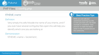 Facilitating Education
www.pukunui.com / info@pukunui.com
Phone: 1300 466 635 or +61 8 9328 4545
themes edition
Definition
Very simply this tells Moodle the name of your theme, and if
you ever have several config.php files open this will help you
identify which one you are looking at
Demonstration
$THEME->name = 'excitement';
PHP Files | config.php
$THEME->name Best Practice Tips
While you can call your
stylesheets anything you like,
or even just have one, the listed
example is considered ‘best
practice’ to make the theme
easier to edit if passed around
the community.
 