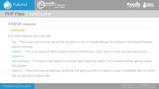 Facilitating Education
www.pukunui.com / info@pukunui.com
Phone: 1300 466 635 or +61 8 9328 4545
themes edition
For each layout you can set:
file  - This is the name of the layout file we want to use, it should always be located in the above themes
layout directory.
regions  - This is an array of block regions that the theme has. Each entry in here can be used to put
blocks in.
defaultregion  - If a layout has regions it should have a default region, this is where blocks get put when
first added.
options - These are special settings, anything that gets put into the options array is available later on when
we are writing our layout file.
PHP Files | config.php
$THEME->layouts
...continued
 