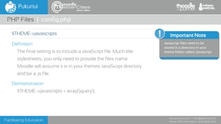 Facilitating Education
www.pukunui.com / info@pukunui.com
Phone: 1300 466 635 or +61 8 9328 4545
themes edition
Definition
The final setting is to include a JavaScript file. Much like
stylesheets, you only need to provide the files name.
Moodle will assume it is in your themes JavaScript directory
and be a .js file.
Demonstration
$THEME->javascripts = array('jquery');
PHP Files | config.php
$THEME->javascripts Important Note
Javascript files need to be
stored in a directory in your
theme folder called /javascript
 