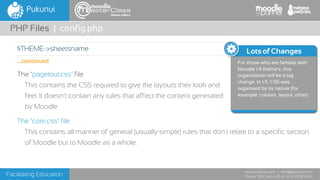 Facilitating Education
www.pukunui.com / info@pukunui.com
Phone: 1300 466 635 or +61 8 9328 4545
themes edition
The ‘pagelout.css’ file
This contains the CSS required to give the layouts their look and
feel. It doesn't contain any rules that affect the content generated
by Moodle
The ‘core.css’ file
This contains all manner of general (usually simple) rules that don't relate to a specific section
of Moodle but to Moodle as a whole.
PHP Files | config.php
$THEME->sheetsname
...continued
Lots of Changes
For those who are familiar with
Moodle 1.9 theme's, this
organisation will be a big
change. In 1.9, CSS was
organised by its nature (for
example: colours, layout, other)
 