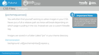 Facilitating Education
www.pukunui.com / info@pukunui.com
Phone: 1300 466 635 or +61 8 9328 4545
themes edition
You will often find yourself wishing to utilise images in your CSS.
Never put a full or relative path as these will break depending on
which page is pulling in the css. Instead we use a custom Moodle
tag.
Images are stored in a folder called “pix” in your theme directory
Demonstration
background: url([[pix:theme|mbar]]) repeat-y;
CSS Files | Images
Additional Info
Important Note
When referencing an image you
do not add the filetype. Moodle
is smart enough to figure that
part out itself
[[pix:theme|yuiarrows]]
 