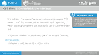Facilitating Education
www.pukunui.com / info@pukunui.com
Phone: 1300 466 635 or +61 8 9328 4545
themes edition
You will often find yourself wishing to utilise images in your CSS.
Never put a full or relative path as these will break depending on
which page is pulling in the css. Instead we use a custom Moodle
tag.
Images are stored in a folder called “pix” in your theme directory
Demonstration
background: url([[pix:theme|mbar]]) repeat-y;
CSS Files | Overriding Moodle Images
Additional Info
Important Note
When referencing an image you
do not add the filetype. Moodle
is smart enough to figure that
part out itself
 