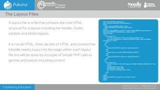 Facilitating Education
www.pukunui.com / info@pukunui.com
Phone: 1300 466 635 or +61 8 9328 4545
themes edition
A layout file is a file that contains the core HTML
structure for a layout including the header, footer,
content and block regions.
It is not all HTML, there are bits of HTML and content that
Moodle needs to put into the page, within each layout
file this will be done by a couple of simple PHP calls to
get bits and pieces including content.
The Layout Files
<?php echo $OUTPUT->doctype() ?>
<html <?php echo $OUTPUT->htmlattributes() ?>>
<head>
<title><?php echo $PAGE->title ?></title>
<?php echo $OUTPUT->standard_head_html() ?>
</head>
<body id="<?php p($PAGE->bodyid) ?>" class="<?php p($PAGE->bodyclasses) ?>">
<?php echo $OUTPUT->standard_top_of_body_html() ?>
<table id="page">
<tr>
<td colspan="3">
<h1 class="headermain"><?php echo $PAGE->heading ?></h1>
<div class="headermenu"><?php echo $OUTPUT->login_info(); echo $PAGE-
>headingmenu; ?></div>
</td>
</tr>
<tr>
<td>
<?php echo $OUTPUT->blocks_for_region('side-pre') ?>
</td>
<td>
<?php echo core_renderer::MAIN_CONTENT_TOKEN ?>
</td>
<td>
<?php echo $OUTPUT->blocks_for_region('side-post') ?>
</td>
</tr>
<tr>
<td colspan="3">
<p class="helplink"><?php echo page_doc_link(get_string('moodledocslink')) ?></p>
<?php
echo $OUTPUT->login_info();
echo $OUTPUT->home_link();
echo $OUTPUT->standard_footer_html();
?>
</td>
</tr>
</table>
<?php echo $OUTPUT->standard_end_of_body_html() ?>
</body>
</html>
 