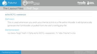 Facilitating Education
www.pukunui.com / info@pukunui.com
Phone: 1300 466 635 or +61 8 9328 4545
themes edition
Definition
This is used whenever you wish your theme to link to a file within Moodle. It will dynamically
generate the full Moodle url pulled from the site’s config.php file
Demonstration
<a class="logo" href="<?php echo $CFG->wwwroot; ?>" title="Home"></a>
The Layout Files | PHP Tags
echo $CFG->wwwroot
 