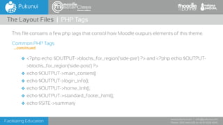 Facilitating Education
www.pukunui.com / info@pukunui.com
Phone: 1300 466 635 or +61 8 9328 4545
themes edition
This file contains a few php tags that control how Moodle outputs elements of this theme.
Common PHP Tags
❖ <?php echo $OUTPUT->blocks_for_region('side-pre') ?> and <?php echo $OUTPUT-
>blocks_for_region('side-post') ?>
❖ echo $OUTPUT->main_content()
❖ echo $OUTPUT->login_info();
❖ echo $OUTPUT->home_link();
❖ echo $OUTPUT->standard_footer_html();
❖ echo $SITE->summary
The Layout Files | PHP Tags
...continued
 