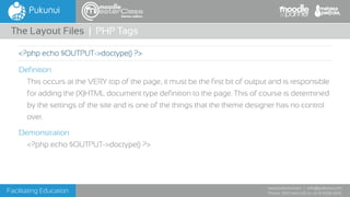 Facilitating Education
www.pukunui.com / info@pukunui.com
Phone: 1300 466 635 or +61 8 9328 4545
themes edition
Definition
This occurs at the VERY top of the page, it must be the first bit of output and is responsible
for adding the (X)HTML document type definition to the page. This of course is determined
by the settings of the site and is one of the things that the theme designer has no control
over.
Demonstration
<?php echo $OUTPUT->doctype() ?>
The Layout Files | PHP Tags
<?php echo $OUTPUT->doctype() ?>
 