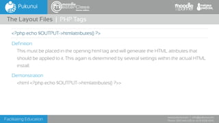 Facilitating Education
www.pukunui.com / info@pukunui.com
Phone: 1300 466 635 or +61 8 9328 4545
themes edition
Definition
This must be placed in the opening html tag and will generate the HTML attributes that
should be applied to it. This again is determined by several settings within the actual HTML
install.
Demonstration
<html <?php echo $OUTPUT->htmlattributes() ?>>
The Layout Files | PHP Tags
<?php echo $OUTPUT->htmlattributes() ?>
 