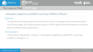 Facilitating Education
www.pukunui.com / info@pukunui.com
Phone: 1300 466 635 or +61 8 9328 4545
themes edition
Definition
This generates the description of either the site on the forntpage or the course description
on a course page. This variant will also strip out HTML tags from the description to ensure it
does not break code surrounding it.
Demonstration
<meta name="description" content="<?php p(strip_tags(format_text($SITE->summary,
FORMAT_HTML))) ?>" />
The Layout Files | PHP Tags
<?php p(strip_tags(format_text($SITE->summary, FORMAT_HTML))) ?>
 