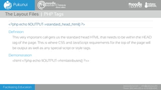 Facilitating Education
www.pukunui.com / info@pukunui.com
Phone: 1300 466 635 or +61 8 9328 4545
themes edition
Definition
This very important call gets us the standard head HTML that needs to be within the HEAD
tag of the page. This is where CSS and JavaScript requirements for the top of the page will
be output as well as any special script or style tags.
Demonstration
<html <?php echo $OUTPUT->htmlattributes() ?>>
The Layout Files | PHP Tags
<?php echo $OUTPUT->standard_head_html() ?>
 