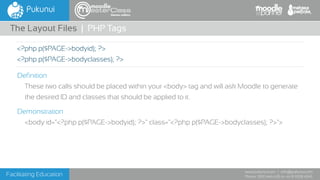 Facilitating Education
www.pukunui.com / info@pukunui.com
Phone: 1300 466 635 or +61 8 9328 4545
themes edition
Definition
These two calls should be placed within your <body> tag and will ask Moodle to generate
the desired ID and classes that should be applied to it.
Demonstration
<body id="<?php p($PAGE->bodyid); ?>" class="<?php p($PAGE->bodyclasses); ?>">
The Layout Files | PHP Tags
<?php p($PAGE->bodyid); ?>
<?php p($PAGE->bodyclasses); ?>
 