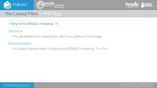 Facilitating Education
www.pukunui.com / info@pukunui.com
Phone: 1300 466 635 or +61 8 9328 4545
themes edition
Definition
This generates the heading (or title if you prefer) of the page.
Demonstration
<h1 class="headermain"><?php echo $PAGE->heading; ?></h1>
The Layout Files | PHP Tags
<?php echo $PAGE->heading; ?>
 